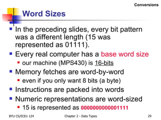 Word Sizes In the preceding slides, every bit pattern was a different length (15 was represented as 01111). Every real computer has a  base word size our machine (MPS430) is  16-bits Memory fetches are word-by-word even if you only want 8 bits (a byte) Instructions are packed into words Numeric representations are word-sized 15 is represented as  0000000000001111 Conversions 