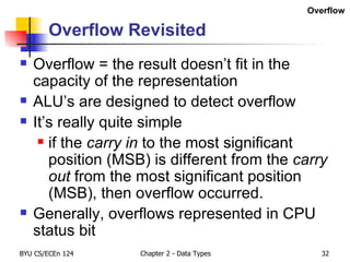 Overflow Revisited Overflow = the result doesn’t fit in the capacity of the representation ALU’s are designed to detect overflow It’s really quite simple if the  carry in  to the most significant position (MSB) is different from the  carry out  from the most significant position (MSB), then overflow occurred. Generally, overflows represented in CPU status bit Overflow 