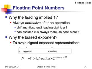 Floating Point Numbers Why the leading implied 1? Always  normalize  after an operation shift mantissa until leading digit is a 1 can assume it is always there, so don’t store it Why the biased exponent? To avoid signed exponent representations s exponent mantissa 1 8 23 Floating Point 