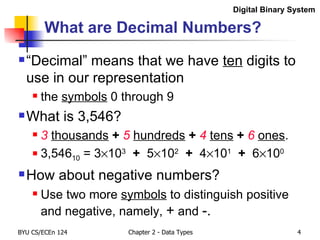 What are Decimal Numbers? “Decimal” means that we have  ten  digits to use in our representation  the  symbols  0 through 9 What is 3,546? 3   thousands   +   5   hundreds   +  4   tens   +  6   ones . 3,546 10  = 3  10 3   +  5  10 2   +  4  10 1   +  6  10 0 How about negative numbers? Use two more  symbols  to distinguish positive and negative, namely,  +  and  -. Digital Binary System 