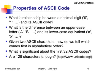 Properties of ASCII Code What is relationship between a decimal digit ('0', '1', …) and its ASCII code? What is the difference between an upper-case letter ('A', 'B', …) and its lower-case equivalent ('a', 'b', …)? Given two ASCII characters, how do we tell which comes first in alphabetical order? What is significant about the first 32 ASCII codes? Are 128 characters enough?  (http://www.unicode.org/) ASCII Characters 