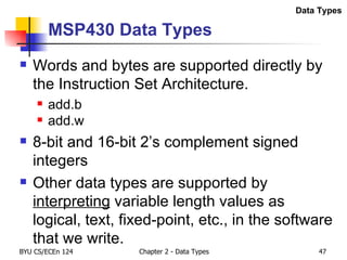 MSP430 Data Types Words and bytes are supported directly by the Instruction Set Architecture. add.b add.w 8-bit and 16-bit 2’s complement signed integers Other data types are supported by  interpreting  variable length values as logical, text, fixed-point, etc., in the software that we write. Data Types 