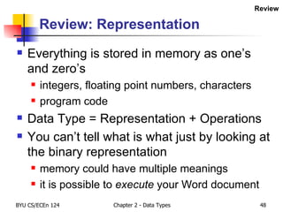 Review: Representation Everything is stored in memory as one’s and zero’s integers, floating point numbers, characters program code Data Type = Representation + Operations You can’t tell what is what just by looking at the binary representation memory could have multiple meanings it is possible to  execute  your Word document Review 