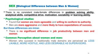 SEX [Biological Difference between Men & Women]
 There is no consistent male-female differences in problem solving ability,
analytical skills, competitive drive, motivation, sociability or learning ability.
 Psychological studies:
 Found that women are more agreeable and willing to conform to authority.
 Men are more aggressive and more likely to have expectations of success.
But these differences are minor.
 There is no significant difference in job productivity between men and
women.
 Common Perception about women and men:
 Women who succeed in traditionally male domains are perceived as LESS
LIKABLE, MORE HOSTILE, AND LESS DESIRABLE AS SUPERVISORS.
12
 