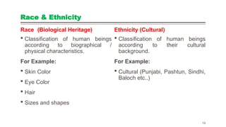 Race & Ethnicity
Race (Biological Heritage)
 Classification of human beings
according to biographical /
physical characteristics.
For Example:
 Skin Color
 Eye Color
 Hair
 Sizes and shapes
Ethnicity (Cultural)
 Classification of human beings
according to their cultural
background.
For Example:
 Cultural (Punjabi, Pashtun, Sindhi,
Baloch etc..)
13
 