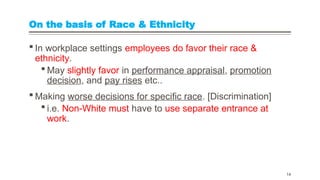 On the basis of Race & Ethnicity
 In workplace settings employees do favor their race &
ethnicity.
 May slightly favor in performance appraisal, promotion
decision, and pay rises etc..
 Making worse decisions for specific race. [Discrimination]
 i.e. Non-White must have to use separate entrance at
work.
14
 