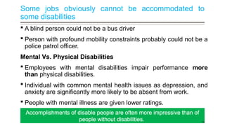 Some jobs obviously cannot be accommodated to
some disabilities
 A blind person could not be a bus driver
 Person with profound mobility constraints probably could not be a
police patrol officer.
Mental Vs. Physical Disabilities
 Employees with mental disabilities impair performance more
than physical disabilities.
 Individual with common mental health issues as depression, and
anxiety are significantly more likely to be absent from work.
 People with mental illness are given lower ratings.
Accomplishments of disable people are often more impressive than of
people without disabilities. 16
 