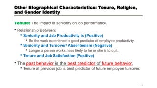 Other Biographical Characteristics: Tenure, Religion,
and Gender Identity
Tenure: The impact of seniority on job performance.
 Relationship Between:
 Seniority and Job Productivity is (Positive)
 So the work experience is good predictor of employee productivity.
 Seniority and Turnover/ Absenteeism (Negative)
 Longer a person works, less likely to he or she is to quit.
 Tenure and Job Satisfaction (Positive)
 The past behavior is the best predictor of future behavior.
 Tenure at previous job is best predictor of future employee turnover.
17
 