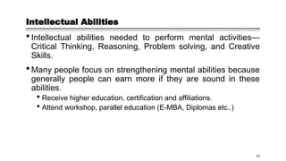 Intellectual Abilities
 Intellectual abilities needed to perform mental activities—
Critical Thinking, Reasoning, Problem solving, and Creative
Skills.
 Many people focus on strengthening mental abilities because
generally people can earn more if they are sound in these
abilities.
 Receive higher education, certification and affiliations.
 Attend workshop, parallel education (E-MBA, Diplomas etc..)
20
 