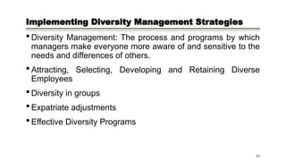 Implementing Diversity Management Strategies
 Diversity Management: The process and programs by which
managers make everyone more aware of and sensitive to the
needs and differences of others.
 Attracting, Selecting, Developing and Retaining Diverse
Employees
 Diversity in groups
 Expatriate adjustments
 Effective Diversity Programs
22
 