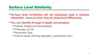 Surface Level Similarity
 Surface level similarities will not necessary lead to positive
interaction, because their may be deep-level differences.
 You can identify through in-depth conversation.
 Political, Religious & Social Beliefs
 Philosophy of Life
 Personality Type
 Cultural values (Dinning etiquettes, superstitions etc.)
4
 