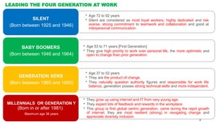 LEADING THE FOUR GENERATION AT WORK
• Age 72 to 92 years
• Silent are considered as most loyal workers, highly dedicated and risk
averse, strong commitment to teamwork and collaboration and good at
interpersonal communication.
SILENT
(Born between 1925 and 1946)
• Age 53 to 71 years [First Generation]
• They give high priority to work over personal life, the more optimistic and
open to change than prior generation.
BABY BOOMERS
(Born between 1946 and 1964)
• Age 37 to 52 years
• They are the product of change.
• They naturally question authority figures and responsible for work life
balance, generation posses strong technical skills and more independent.
GENERATION XERS
(Born between 1965 and 1980)
• They grow up using internet and IT from very young age.
• They expect lots of feedback and rewards in the workplace.
• This group is first global centric generation, came during the rapid growth
of internet, they are most resilient (strong) in navigating change and
appreciate diversity inclusion.
MILLENNIALS OR GENERATION Y
(Born in or after 1981)
Maximum age 36 years
8
 