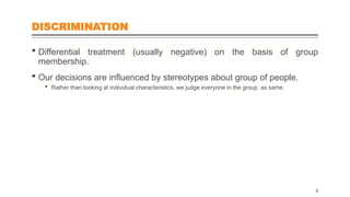 DISCRIMINATION
 Differential treatment (usually negative) on the basis of group
membership.
 Our decisions are influenced by stereotypes about group of people.
 Rather than looking at individual characteristics, we judge everyone in the group as same.
9
 