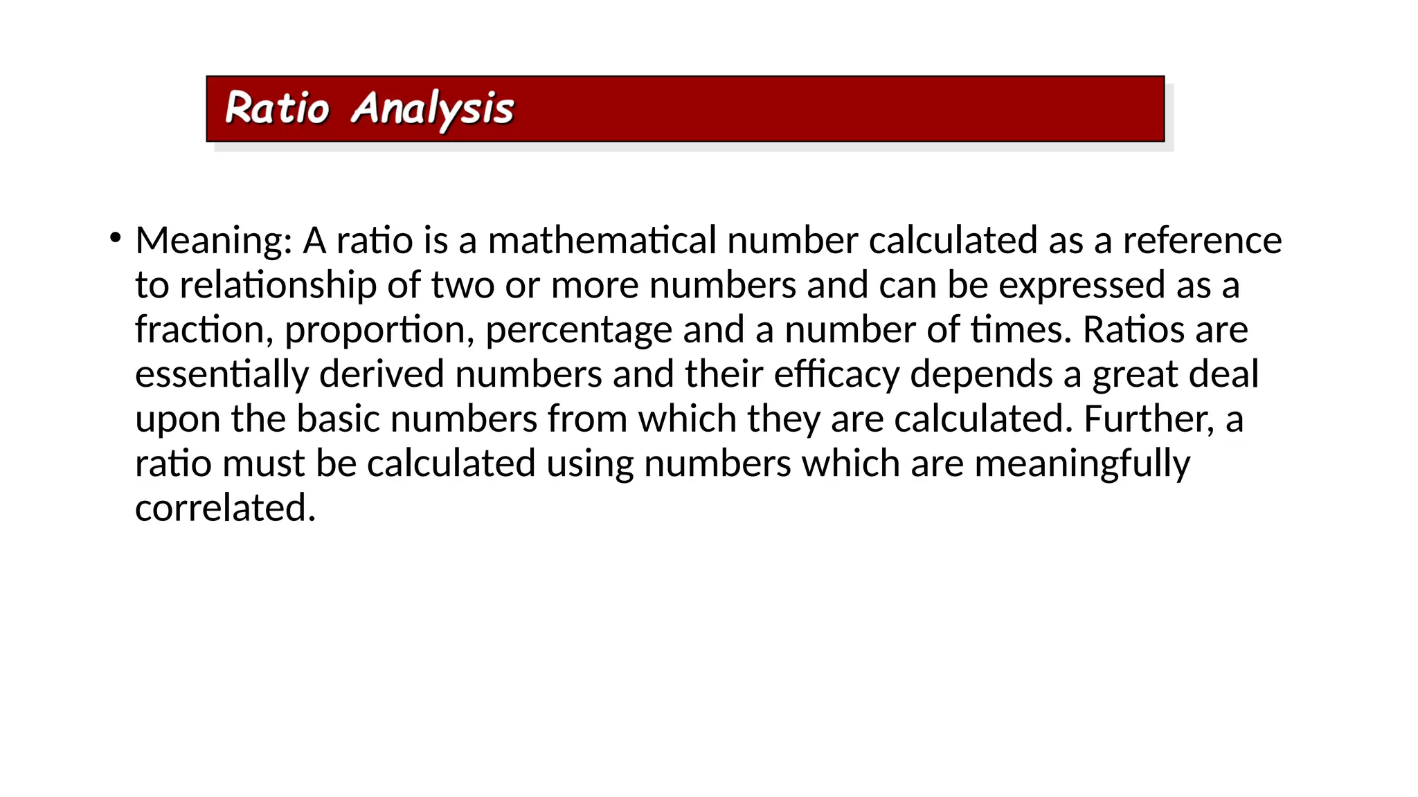 • Meaning: A ratio is a mathematical number calculated as a reference
to relationship of two or more numbers and can be expressed as a
fraction, proportion, percentage and a number of times. Ratios are
essentially derived numbers and their efficacy depends a great deal
upon the basic numbers from which they are calculated. Further, a
ratio must be calculated using numbers which are meaningfully
correlated.
 