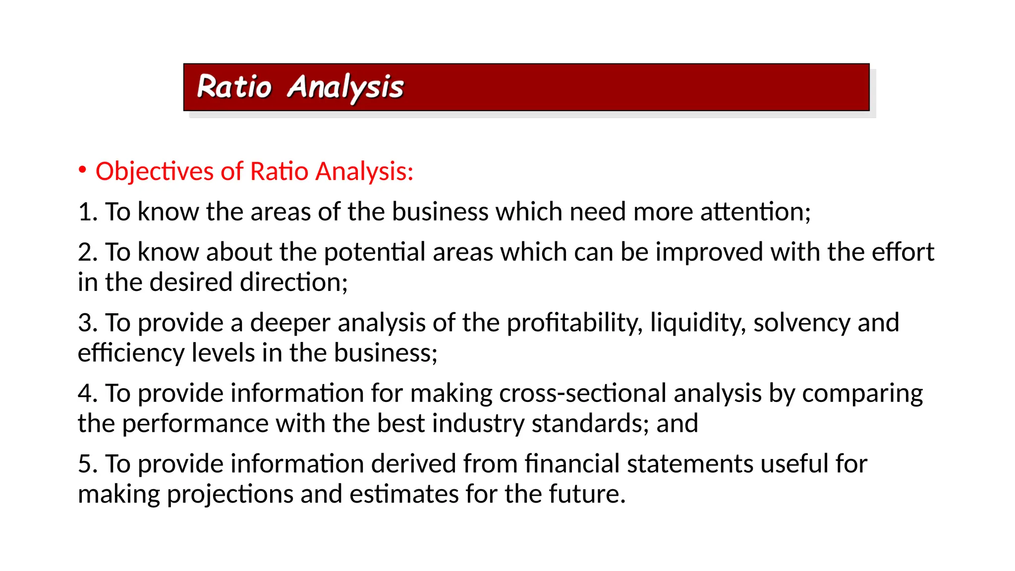 • Objectives of Ratio Analysis:
1. To know the areas of the business which need more attention;
2. To know about the potential areas which can be improved with the effort
in the desired direction;
3. To provide a deeper analysis of the profitability, liquidity, solvency and
efficiency levels in the business;
4. To provide information for making cross-sectional analysis by comparing
the performance with the best industry standards; and
5. To provide information derived from financial statements useful for
making projections and estimates for the future.
 