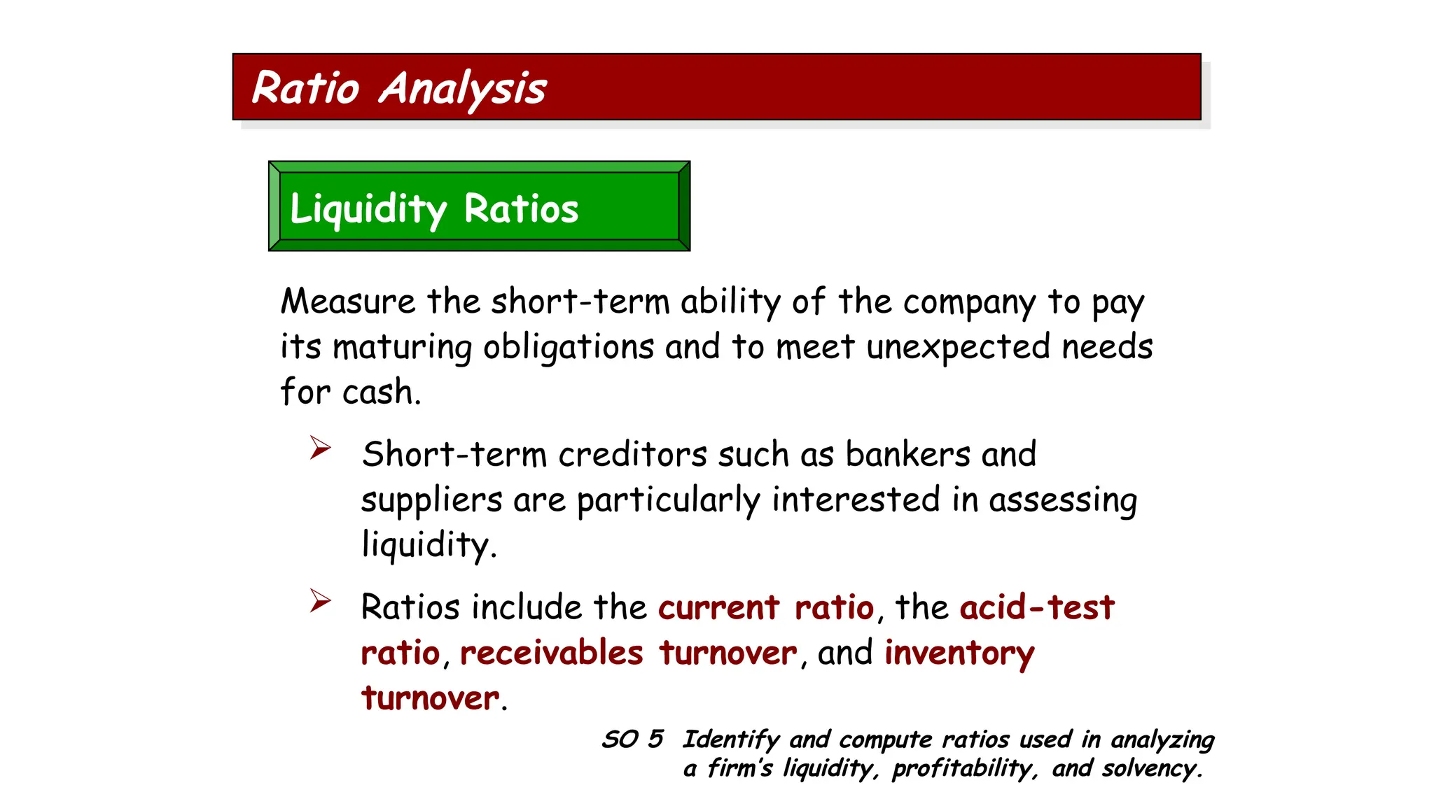 SO 5 Identify and compute ratios used in analyzing
a firm’s liquidity, profitability, and solvency.
Ratio Analysis
Liquidity Ratios
Measure the short-term ability of the company to pay
its maturing obligations and to meet unexpected needs
for cash.
 Short-term creditors such as bankers and
suppliers are particularly interested in assessing
liquidity.
 Ratios include the current ratio, the acid-test
ratio, receivables turnover, and inventory
turnover.
 