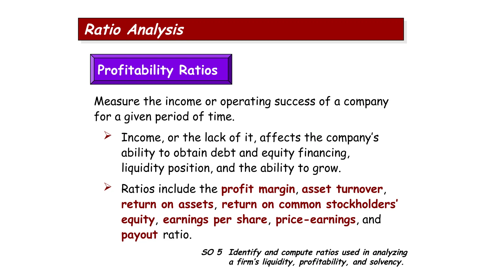 SO 5 Identify and compute ratios used in analyzing
a firm’s liquidity, profitability, and solvency.
Ratio Analysis
Profitability Ratios
Measure the income or operating success of a company
for a given period of time.
 Income, or the lack of it, affects the company’s
ability to obtain debt and equity financing,
liquidity position, and the ability to grow.
 Ratios include the profit margin, asset turnover,
return on assets, return on common stockholders’
equity, earnings per share, price-earnings, and
payout ratio.
 