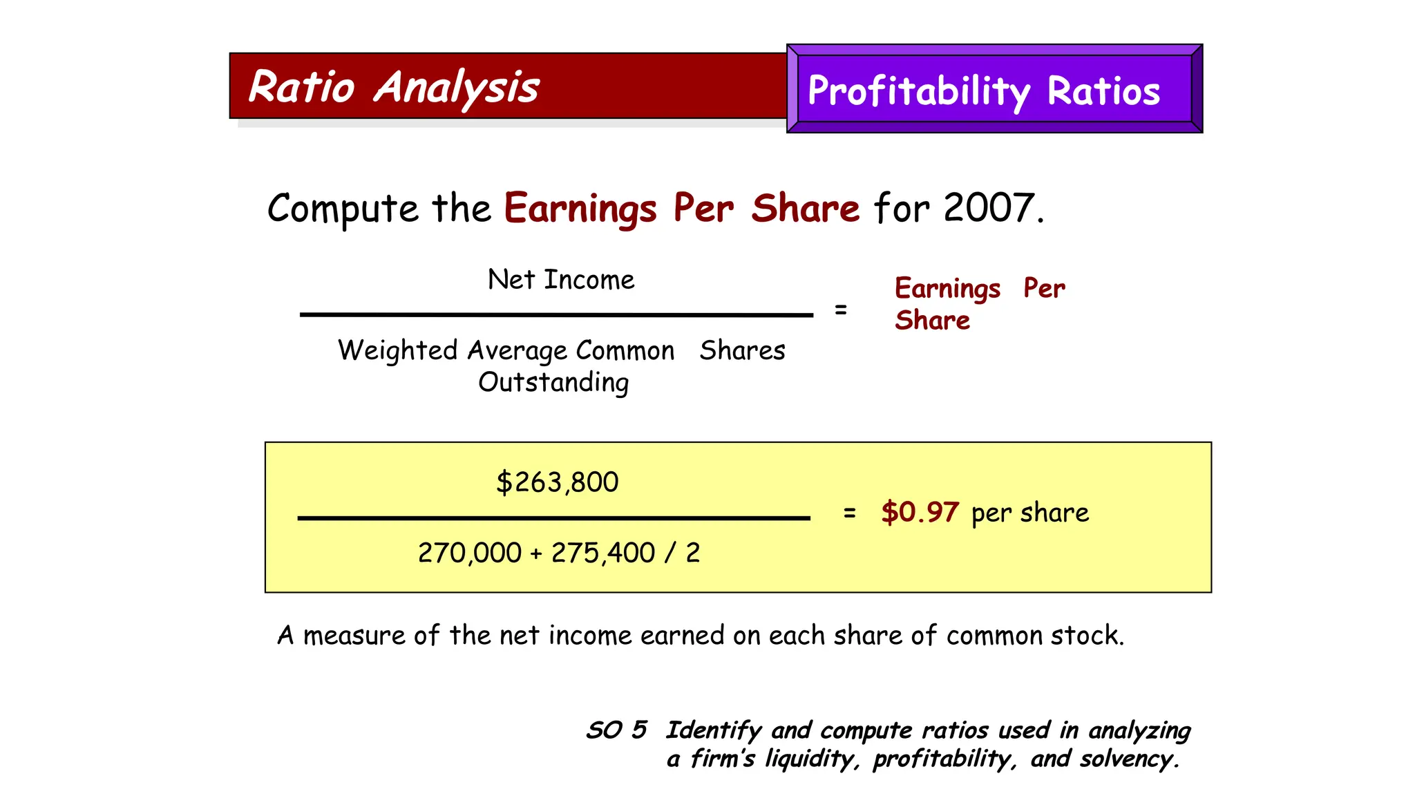 SO 5 Identify and compute ratios used in analyzing
a firm’s liquidity, profitability, and solvency.
Ratio Analysis
Compute the Earnings Per Share for 2007.
A measure of the net income earned on each share of common stock.
$263,800
270,000 + 275,400 / 2
= $0.97 per share
Net Income
Weighted Average Common Shares
Outstanding
Earnings Per
Share
=
Profitability Ratios
 