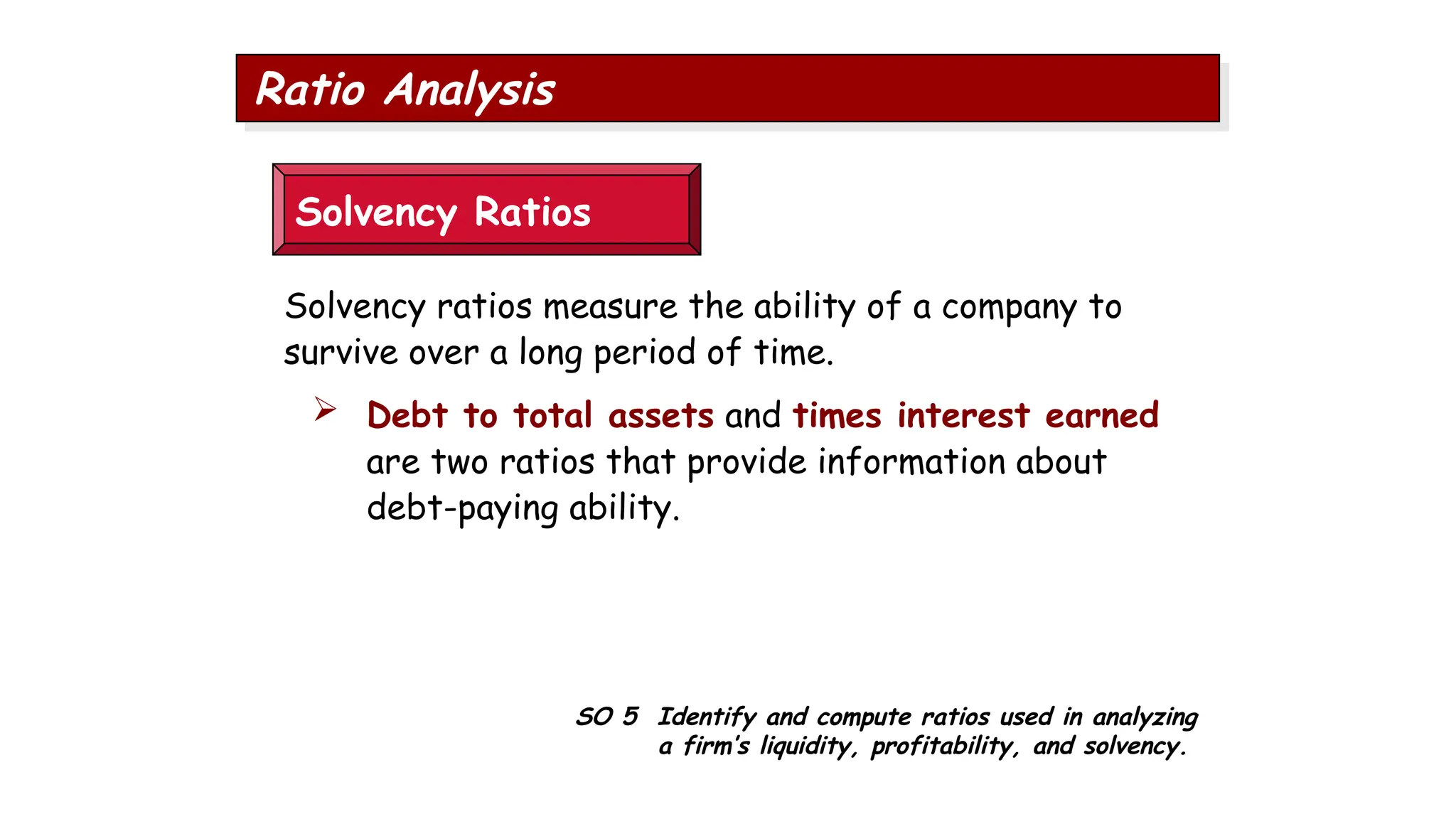 SO 5 Identify and compute ratios used in analyzing
a firm’s liquidity, profitability, and solvency.
Ratio Analysis
Solvency Ratios
Solvency ratios measure the ability of a company to
survive over a long period of time.
 Debt to total assets and times interest earned
are two ratios that provide information about
debt-paying ability.
 