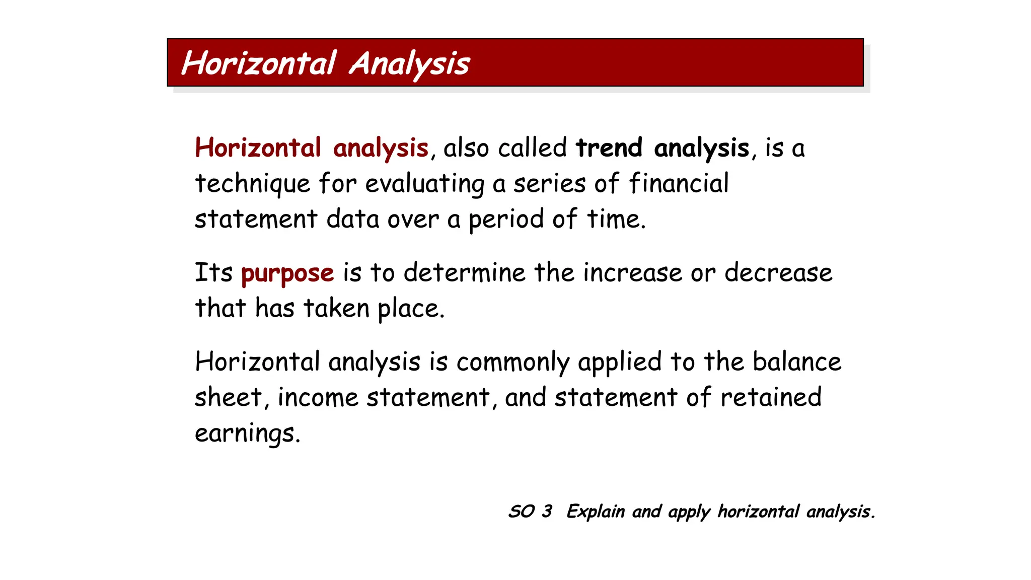 SO 3 Explain and apply horizontal analysis.
Horizontal Analysis
Horizontal analysis, also called trend analysis, is a
technique for evaluating a series of financial
statement data over a period of time.
Its purpose is to determine the increase or decrease
that has taken place.
Horizontal analysis is commonly applied to the balance
sheet, income statement, and statement of retained
earnings.
 