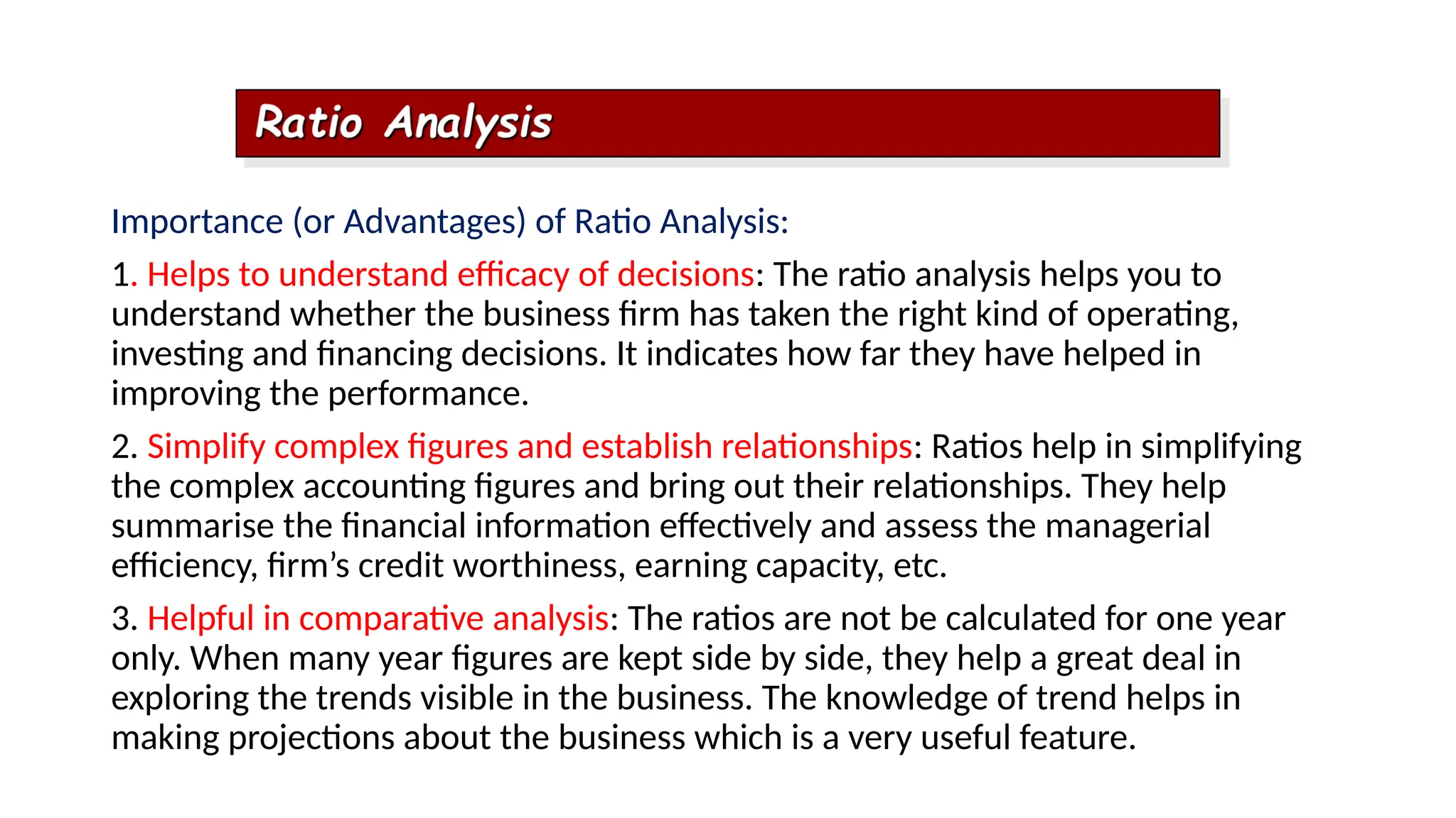 Importance (or Advantages) of Ratio Analysis:
1. Helps to understand efficacy of decisions: The ratio analysis helps you to
understand whether the business firm has taken the right kind of operating,
investing and financing decisions. It indicates how far they have helped in
improving the performance.
2. Simplify complex figures and establish relationships: Ratios help in simplifying
the complex accounting figures and bring out their relationships. They help
summarise the financial information effectively and assess the managerial
efficiency, firm’s credit worthiness, earning capacity, etc.
3. Helpful in comparative analysis: The ratios are not be calculated for one year
only. When many year figures are kept side by side, they help a great deal in
exploring the trends visible in the business. The knowledge of trend helps in
making projections about the business which is a very useful feature.
 