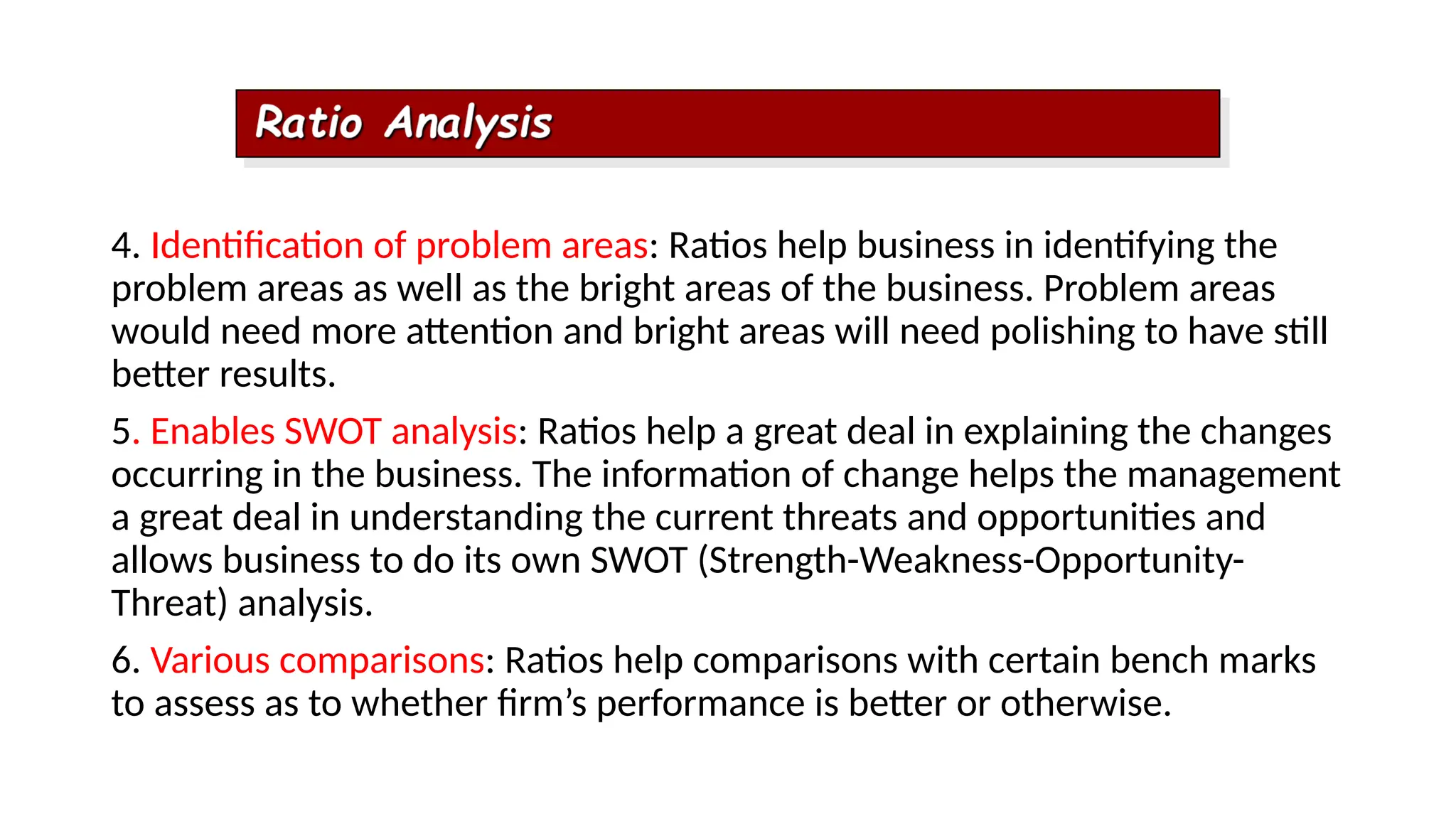 4. Identification of problem areas: Ratios help business in identifying the
problem areas as well as the bright areas of the business. Problem areas
would need more attention and bright areas will need polishing to have still
better results.
5. Enables SWOT analysis: Ratios help a great deal in explaining the changes
occurring in the business. The information of change helps the management
a great deal in understanding the current threats and opportunities and
allows business to do its own SWOT (Strength-Weakness-Opportunity-
Threat) analysis.
6. Various comparisons: Ratios help comparisons with certain bench marks
to assess as to whether firm’s performance is better or otherwise.
 
