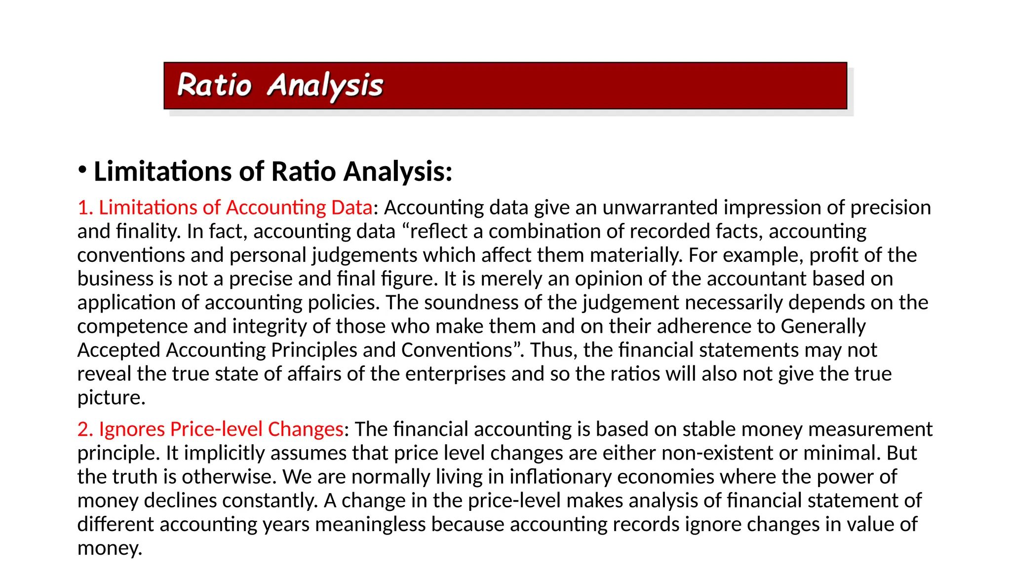 • Limitations of Ratio Analysis:
1. Limitations of Accounting Data: Accounting data give an unwarranted impression of precision
and finality. In fact, accounting data “reflect a combination of recorded facts, accounting
conventions and personal judgements which affect them materially. For example, profit of the
business is not a precise and final figure. It is merely an opinion of the accountant based on
application of accounting policies. The soundness of the judgement necessarily depends on the
competence and integrity of those who make them and on their adherence to Generally
Accepted Accounting Principles and Conventions”. Thus, the financial statements may not
reveal the true state of affairs of the enterprises and so the ratios will also not give the true
picture.
2. Ignores Price-level Changes: The financial accounting is based on stable money measurement
principle. It implicitly assumes that price level changes are either non-existent or minimal. But
the truth is otherwise. We are normally living in inflationary economies where the power of
money declines constantly. A change in the price-level makes analysis of financial statement of
different accounting years meaningless because accounting records ignore changes in value of
money.
 