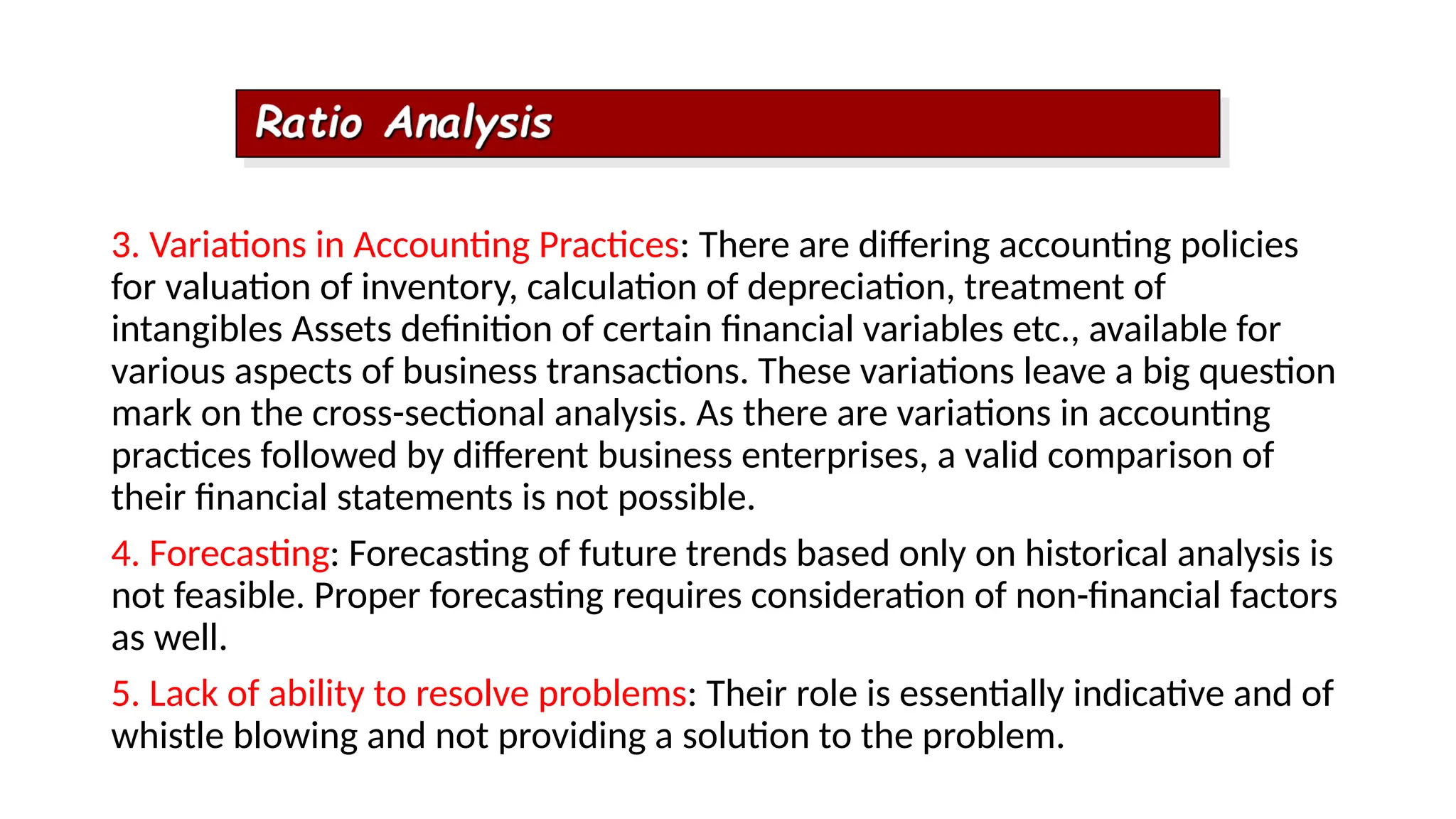3. Variations in Accounting Practices: There are differing accounting policies
for valuation of inventory, calculation of depreciation, treatment of
intangibles Assets definition of certain financial variables etc., available for
various aspects of business transactions. These variations leave a big question
mark on the cross-sectional analysis. As there are variations in accounting
practices followed by different business enterprises, a valid comparison of
their financial statements is not possible.
4. Forecasting: Forecasting of future trends based only on historical analysis is
not feasible. Proper forecasting requires consideration of non-financial factors
as well.
5. Lack of ability to resolve problems: Their role is essentially indicative and of
whistle blowing and not providing a solution to the problem.
 