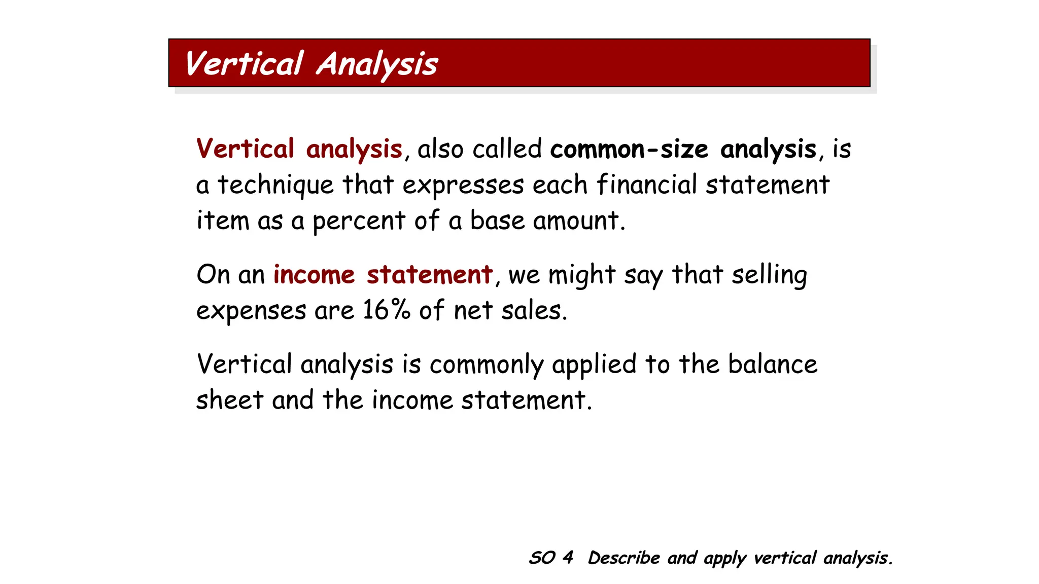 SO 4 Describe and apply vertical analysis.
Vertical Analysis
Vertical analysis, also called common-size analysis, is
a technique that expresses each financial statement
item as a percent of a base amount.
On an income statement, we might say that selling
expenses are 16% of net sales.
Vertical analysis is commonly applied to the balance
sheet and the income statement.
 