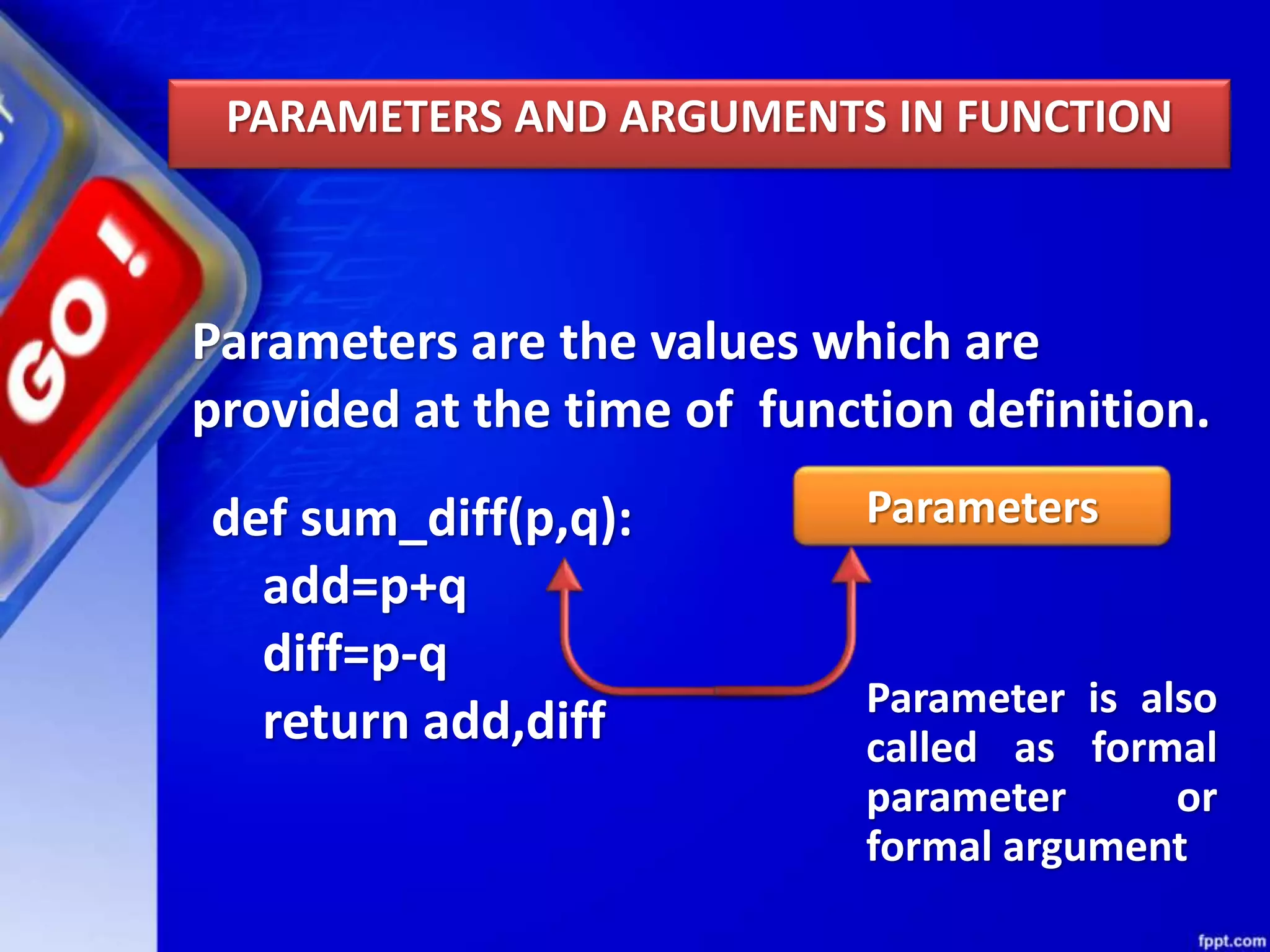 PARAMETERS AND ARGUMENTS IN FUNCTION
Parameters are the values which are
provided at the time of function definition.
Parameters
Parameter is also
called as formal
parameter or
formal argument
def sum_diff(p,q):
add=p+q
diff=p-q
return add,diff
 