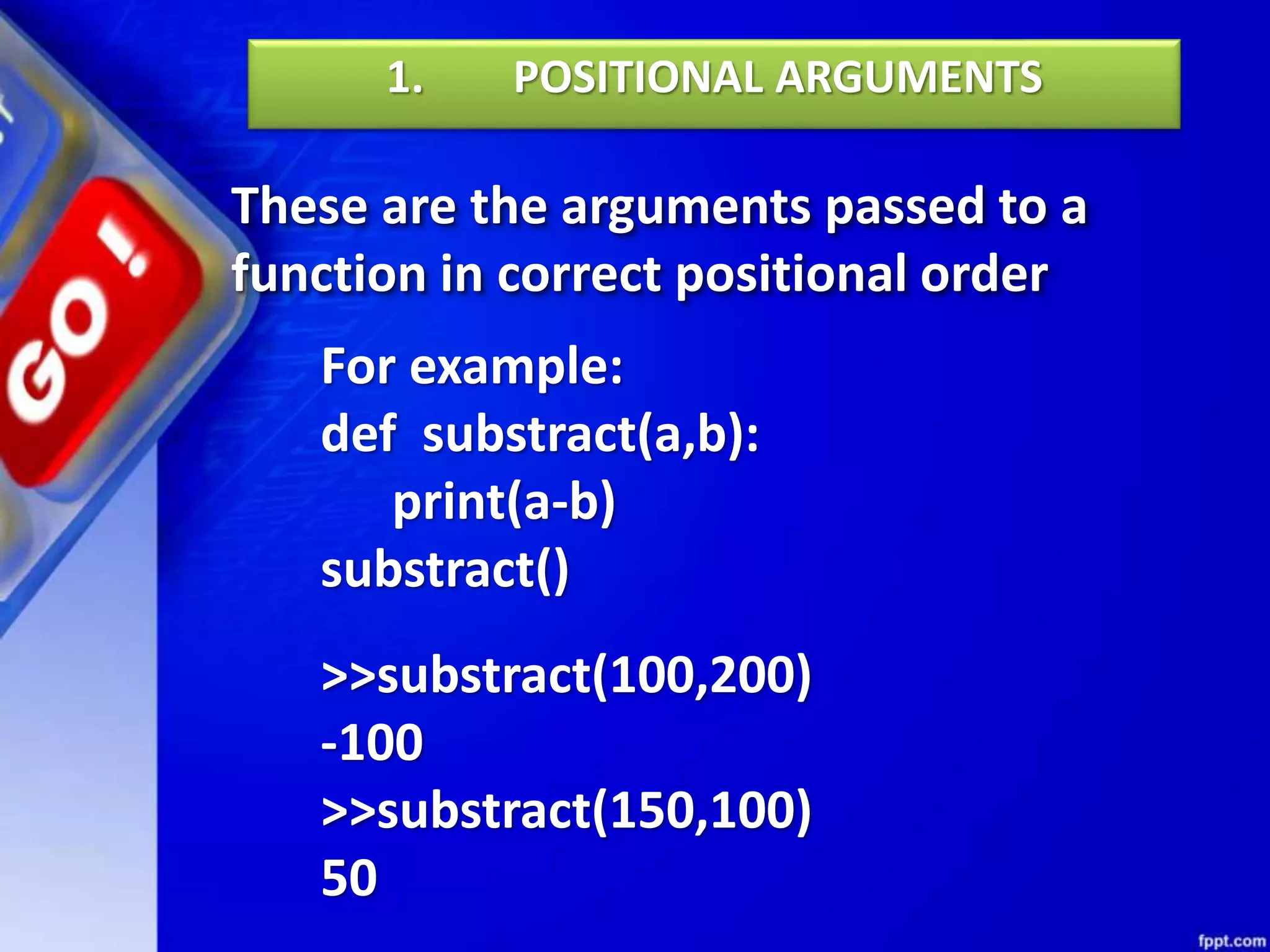 These are the arguments passed to a
function in correct positional order
1. POSITIONAL ARGUMENTS
For example:
def substract(a,b):
print(a-b)
substract()
>>substract(100,200)
-100
>>substract(150,100)
50
 