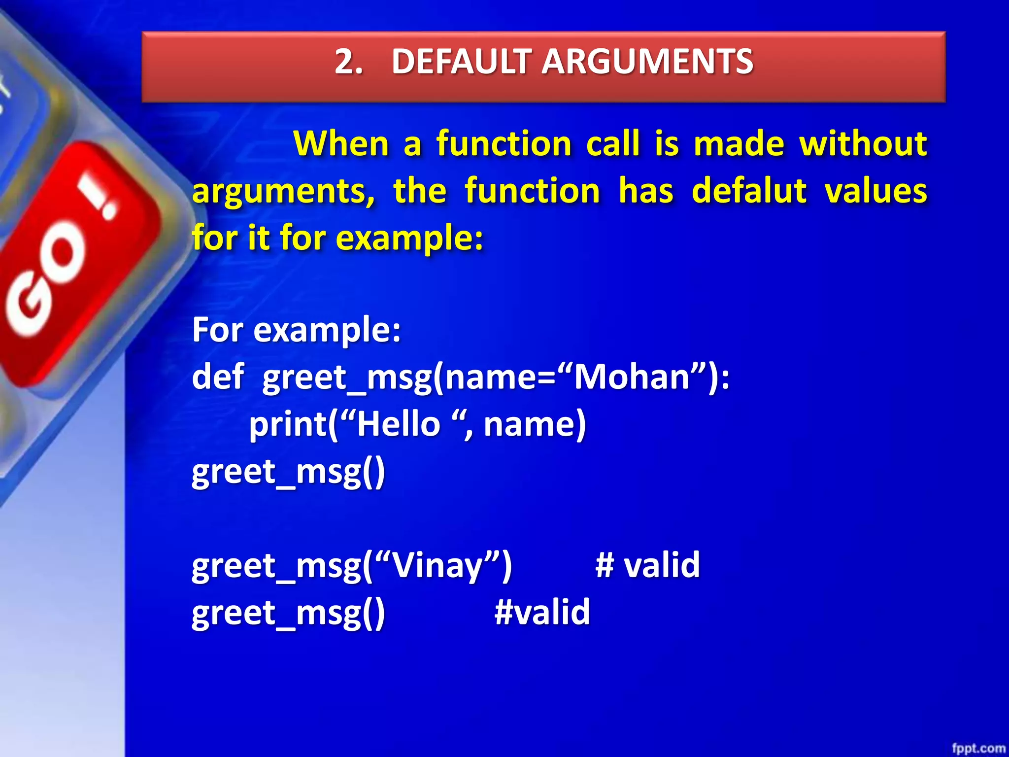 When a function call is made without
arguments, the function has defalut values
for it for example:
2. DEFAULT ARGUMENTS
For example:
def greet_msg(name=“Mohan”):
print(“Hello “, name)
greet_msg()
greet_msg(“Vinay”) # valid
greet_msg() #valid
 