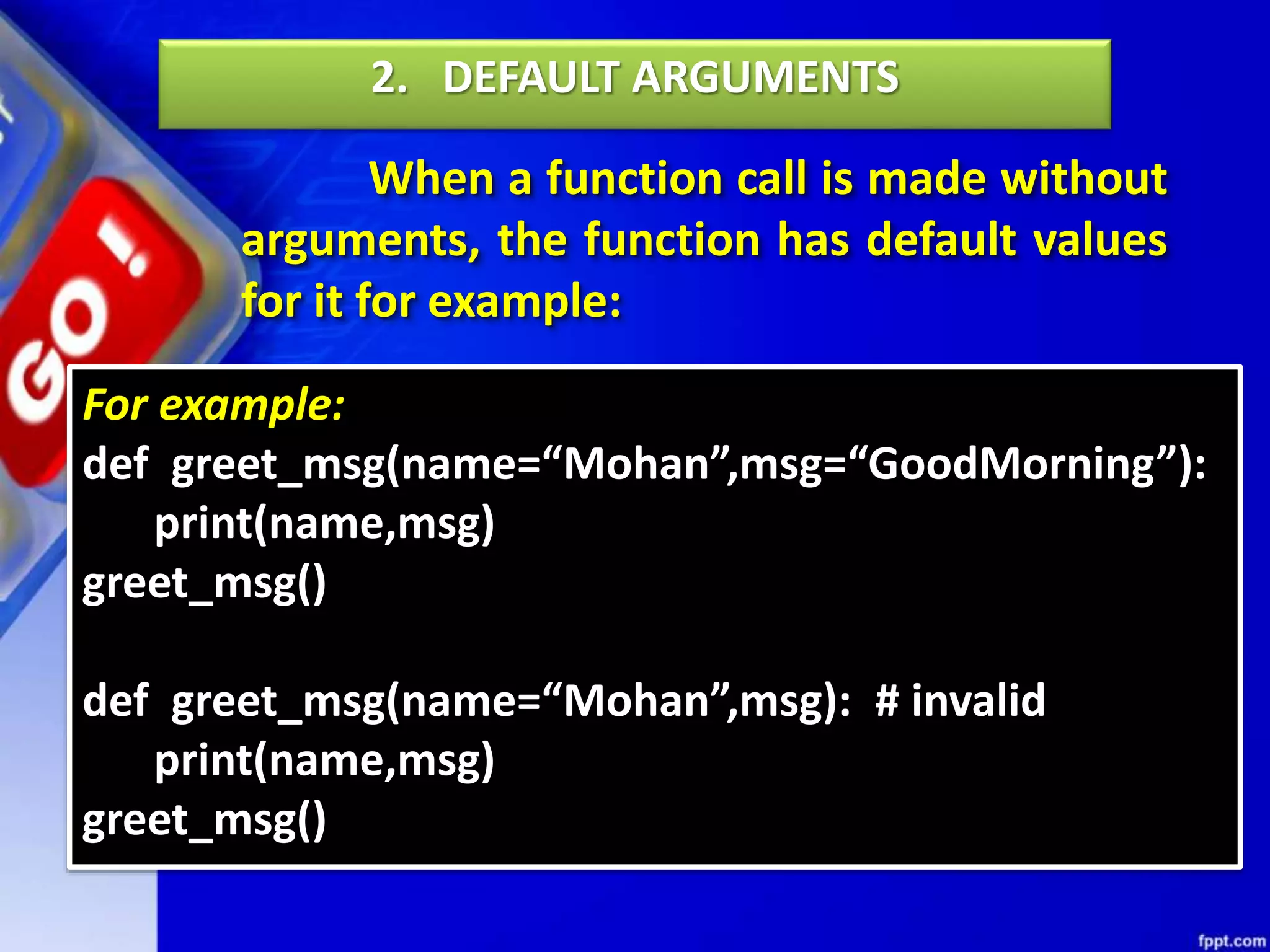 When a function call is made without
arguments, the function has default values
for it for example:
2. DEFAULT ARGUMENTS
For example:
def greet_msg(name=“Mohan”,msg=“GoodMorning”):
print(name,msg)
greet_msg()
def greet_msg(name=“Mohan”,msg): # invalid
print(name,msg)
greet_msg()
 