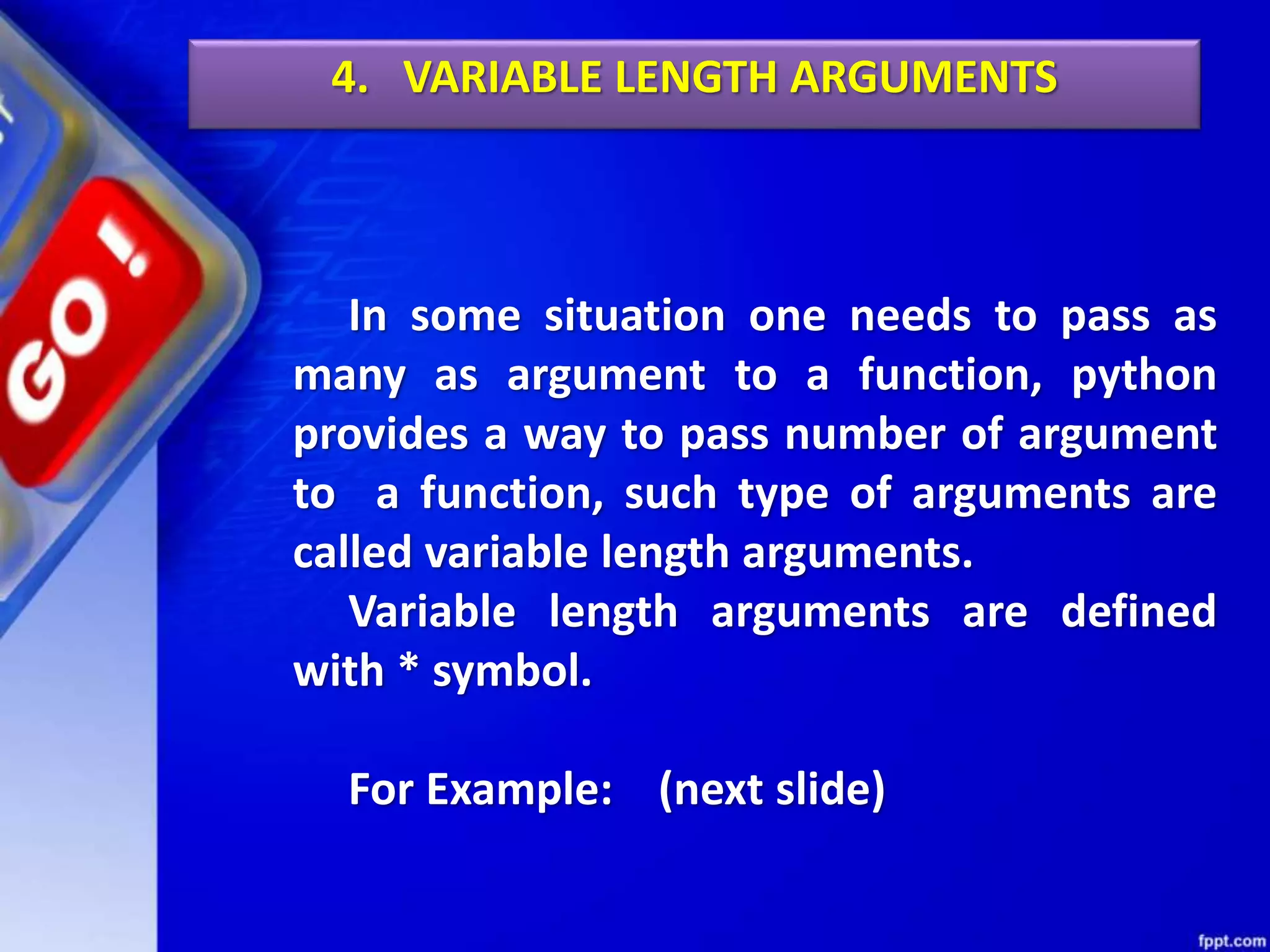 4. VARIABLE LENGTH ARGUMENTS
In some situation one needs to pass as
many as argument to a function, python
provides a way to pass number of argument
to a function, such type of arguments are
called variable length arguments.
Variable length arguments are defined
with * symbol.
For Example: (next slide)
 