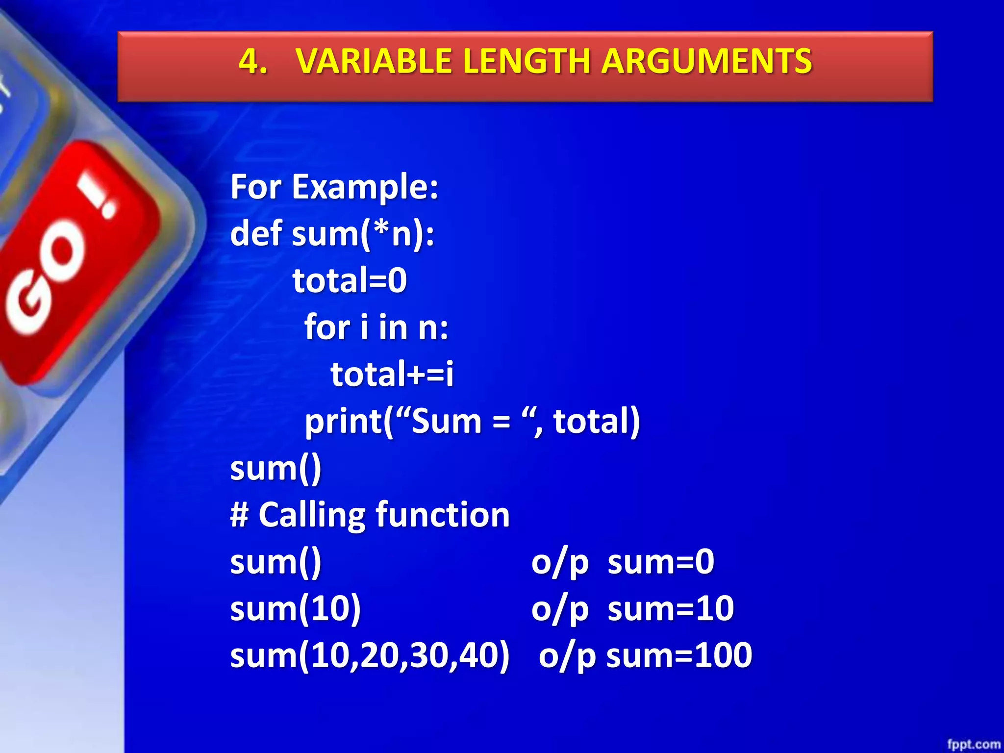 4. VARIABLE LENGTH ARGUMENTS
For Example:
def sum(*n):
total=0
for i in n:
total+=i
print(“Sum = “, total)
sum()
# Calling function
sum() o/p sum=0
sum(10) o/p sum=10
sum(10,20,30,40) o/p sum=100
 