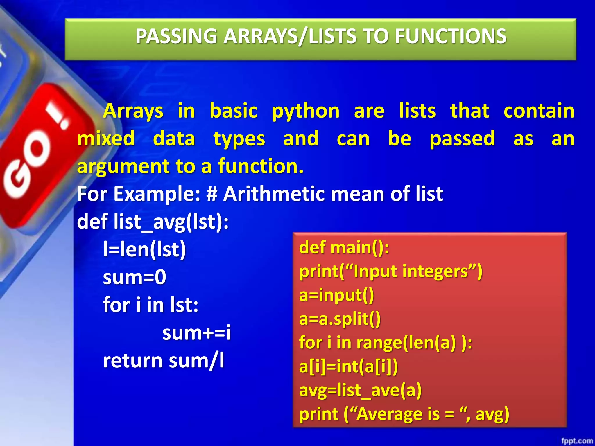 PASSING ARRAYS/LISTS TO FUNCTIONS
Arrays in basic python are lists that contain
mixed data types and can be passed as an
argument to a function.
For Example: # Arithmetic mean of list
def list_avg(lst):
l=len(lst)
sum=0
for i in lst:
sum+=i
return sum/l
def main():
print(“Input integers”)
a=input()
a=a.split()
for i in range(len(a) ):
a[i]=int(a[i])
avg=list_ave(a)
print (“Average is = “, avg)
 
