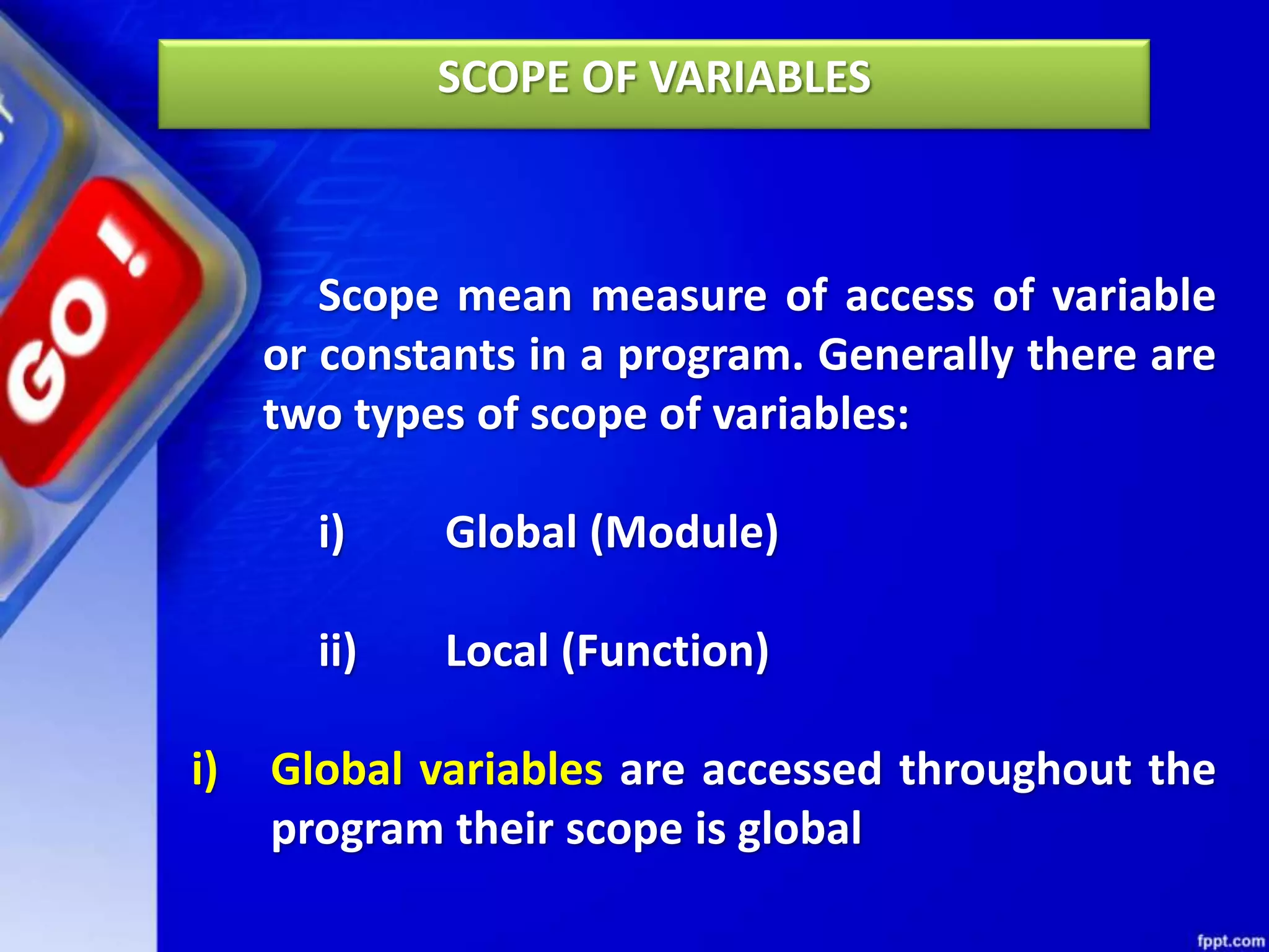SCOPE OF VARIABLES
Scope mean measure of access of variable
or constants in a program. Generally there are
two types of scope of variables:
i) Global (Module)
ii) Local (Function)
i) Global variables are accessed throughout the
program their scope is global
 