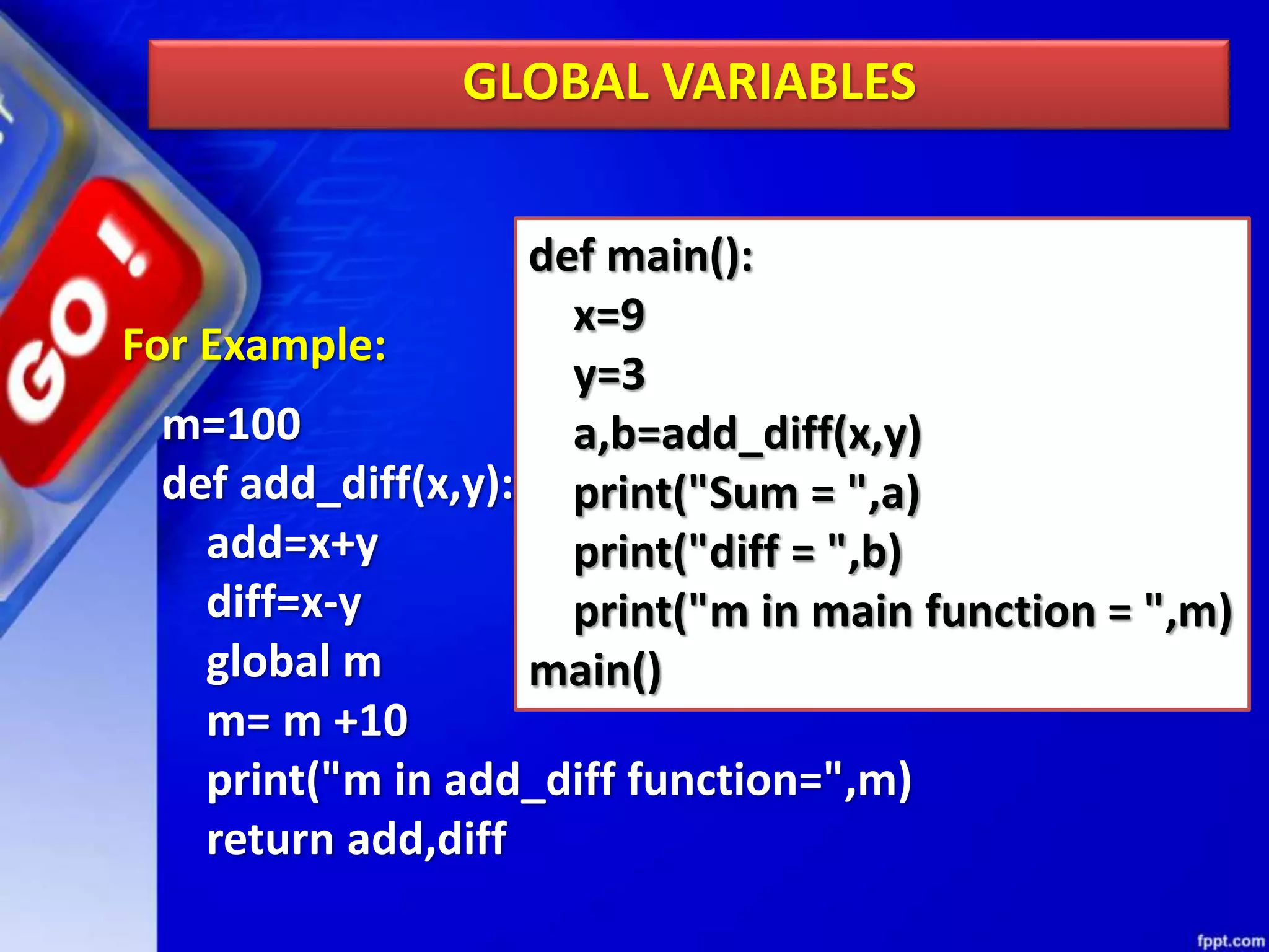 GLOBAL VARIABLES
For Example:
m=100
def add_diff(x,y):
add=x+y
diff=x-y
global m
m= m +10
print("m in add_diff function=",m)
return add,diff
def main():
x=9
y=3
a,b=add_diff(x,y)
print("Sum = ",a)
print("diff = ",b)
print("m in main function = ",m)
main()
 