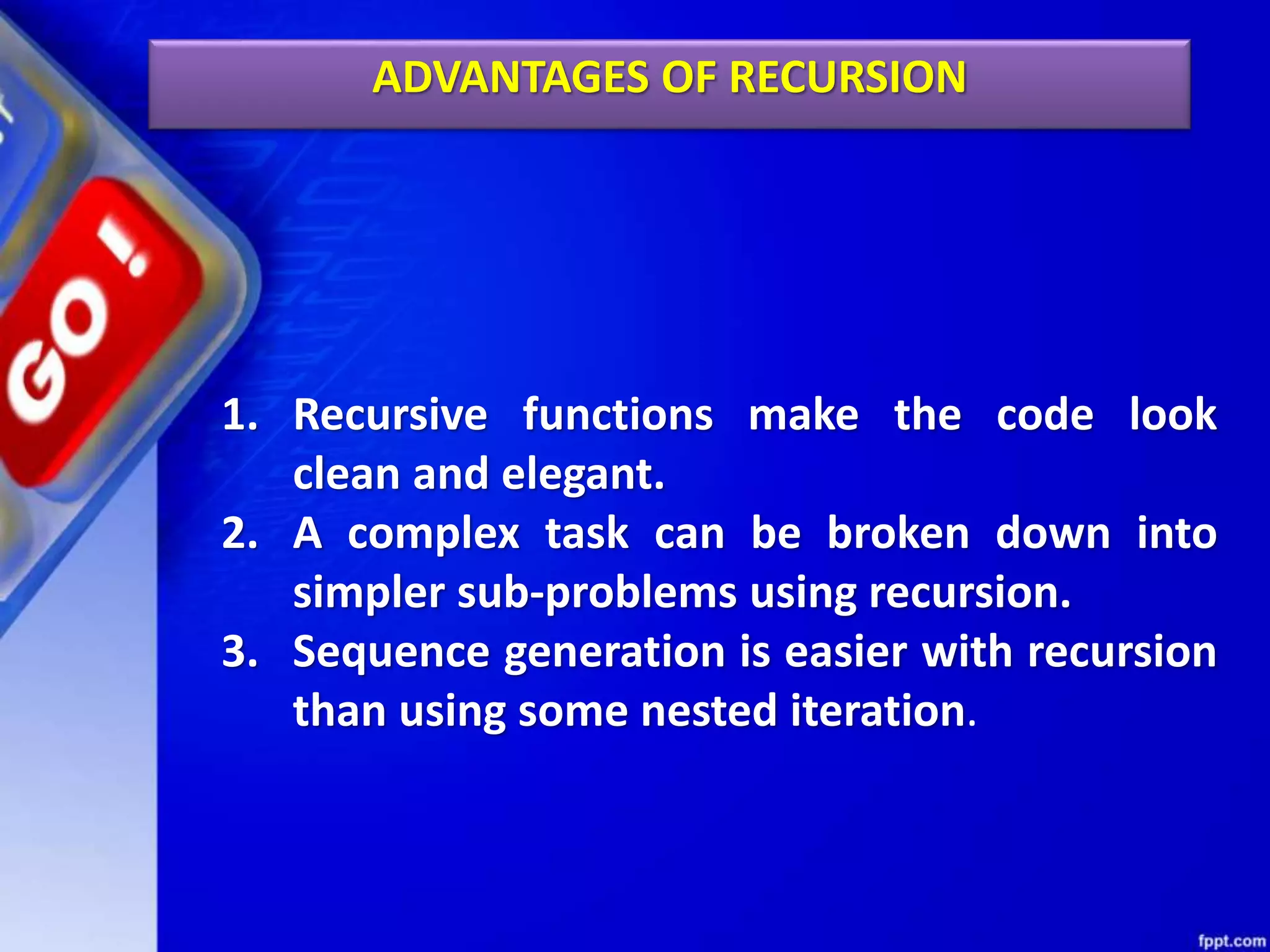 ADVANTAGES OF RECURSION
1. Recursive functions make the code look
clean and elegant.
2. A complex task can be broken down into
simpler sub-problems using recursion.
3. Sequence generation is easier with recursion
than using some nested iteration.
 