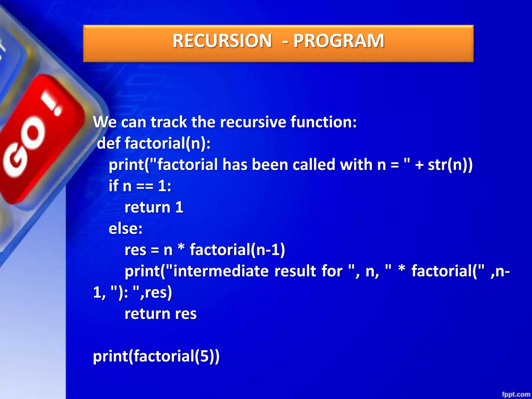 We can track the recursive function:
def factorial(n):
print("factorial has been called with n = " + str(n))
if n == 1:
return 1
else:
res = n * factorial(n-1)
print("intermediate result for ", n, " * factorial(" ,n-
1, "): ",res)
return res
print(factorial(5))
RECURSION - PROGRAM
 
