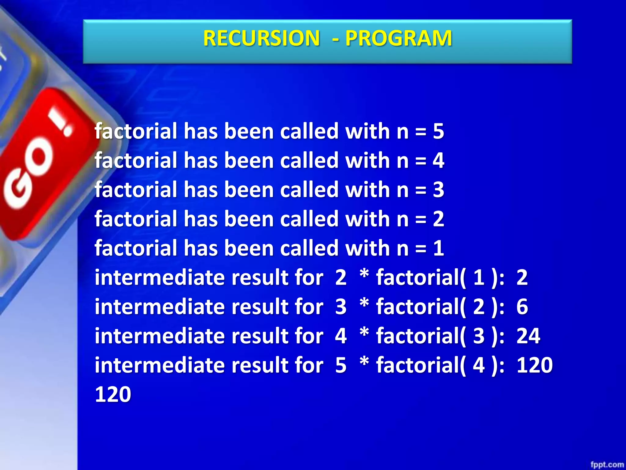 factorial has been called with n = 5
factorial has been called with n = 4
factorial has been called with n = 3
factorial has been called with n = 2
factorial has been called with n = 1
intermediate result for 2 * factorial( 1 ): 2
intermediate result for 3 * factorial( 2 ): 6
intermediate result for 4 * factorial( 3 ): 24
intermediate result for 5 * factorial( 4 ): 120
120
RECURSION - PROGRAM
 