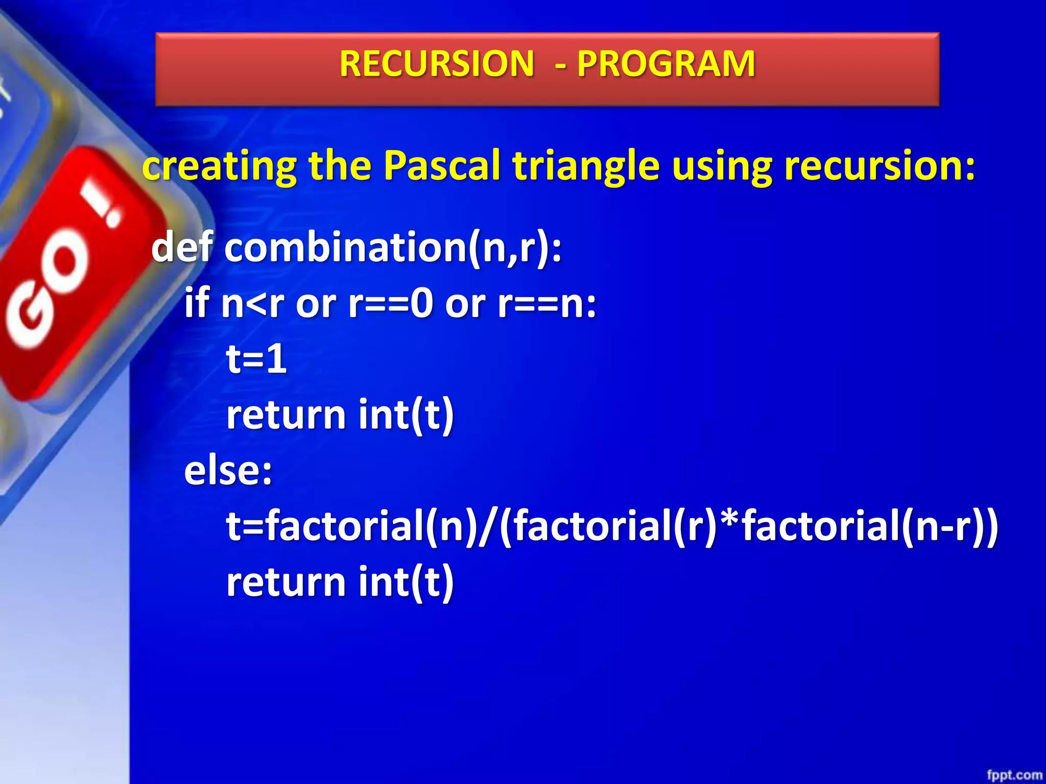 creating the Pascal triangle using recursion:
RECURSION - PROGRAM
def combination(n,r):
if n<r or r==0 or r==n:
t=1
return int(t)
else:
t=factorial(n)/(factorial(r)*factorial(n-r))
return int(t)
 