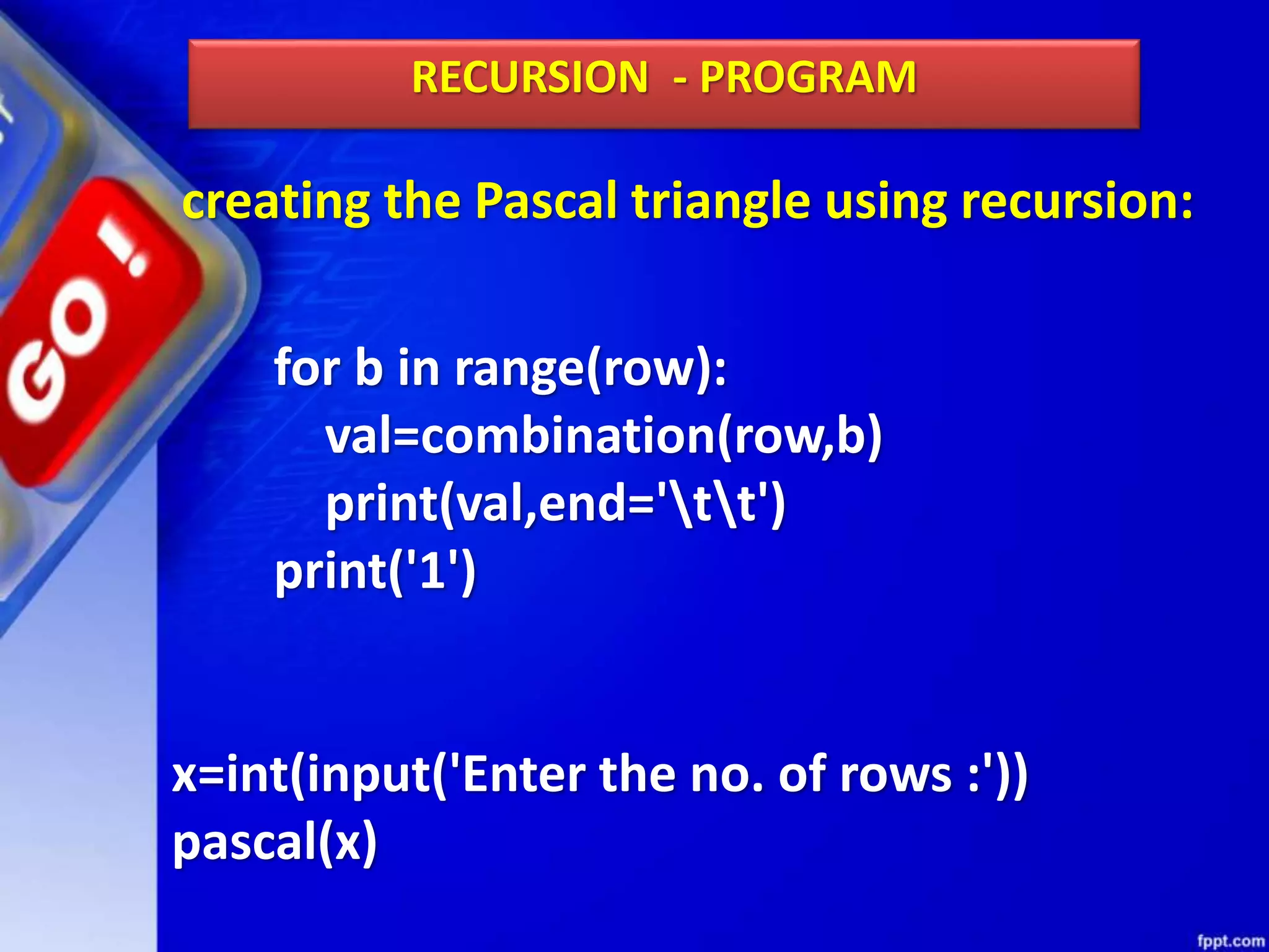 creating the Pascal triangle using recursion:
RECURSION - PROGRAM
for b in range(row):
val=combination(row,b)
print(val,end='tt')
print('1')
x=int(input('Enter the no. of rows :'))
pascal(x)
 