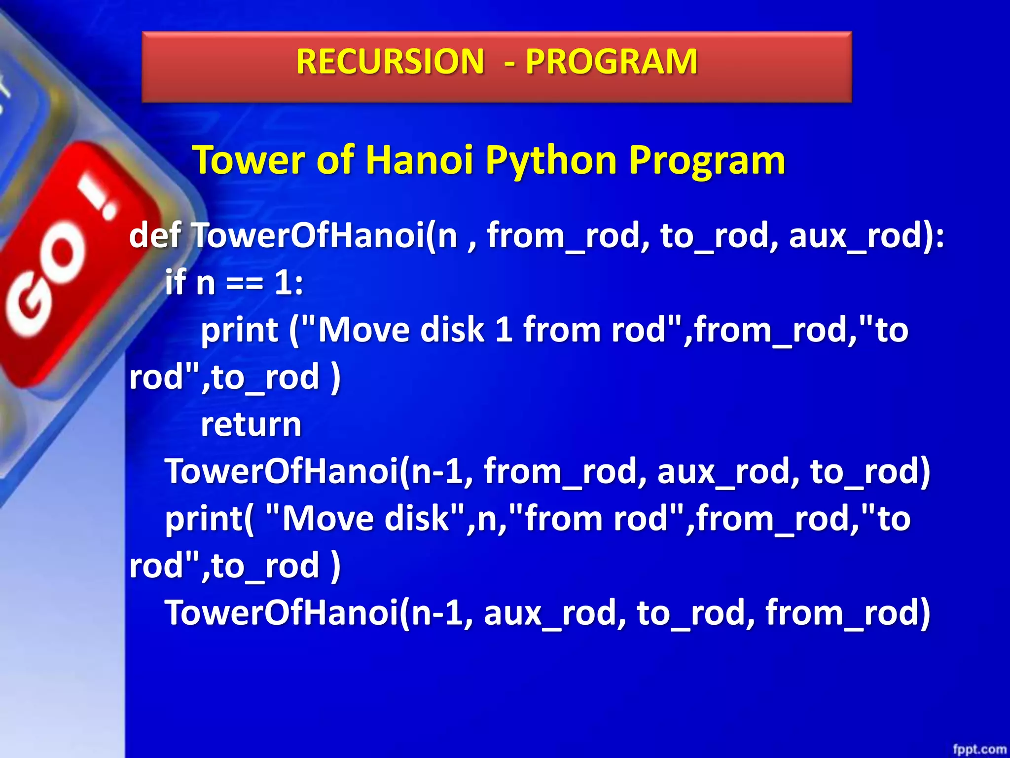 Tower of Hanoi Python Program
RECURSION - PROGRAM
def TowerOfHanoi(n , from_rod, to_rod, aux_rod):
if n == 1:
print ("Move disk 1 from rod",from_rod,"to
rod",to_rod )
return
TowerOfHanoi(n-1, from_rod, aux_rod, to_rod)
print( "Move disk",n,"from rod",from_rod,"to
rod",to_rod )
TowerOfHanoi(n-1, aux_rod, to_rod, from_rod)
 