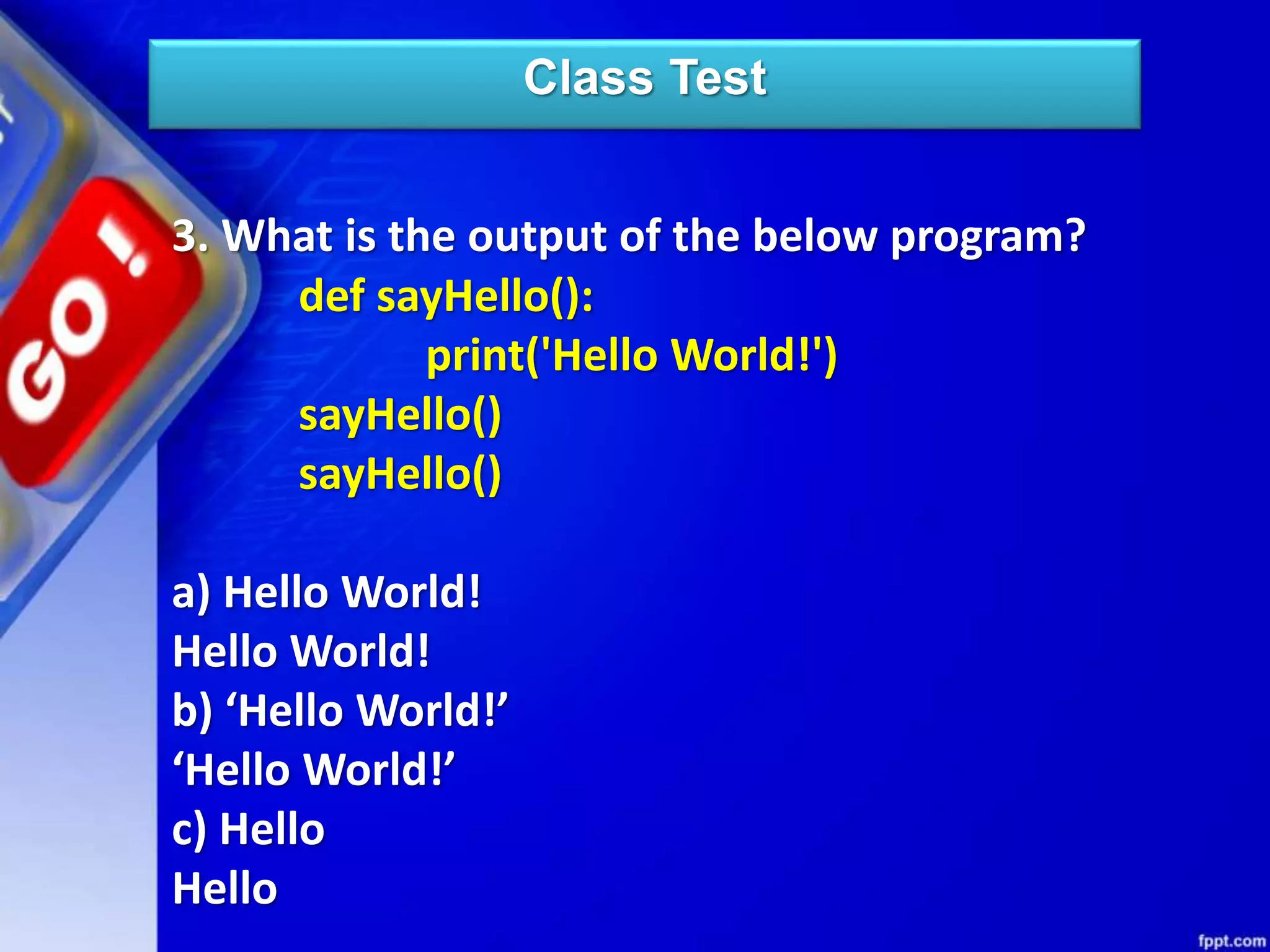 Class Test
3. What is the output of the below program?
def sayHello():
print('Hello World!')
sayHello()
sayHello()
a) Hello World!
Hello World!
b) ‘Hello World!’
‘Hello World!’
c) Hello
Hello
 