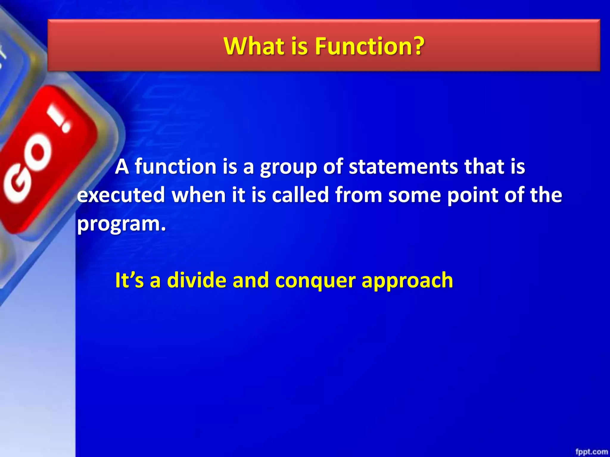 What is Function?
A function is a group of statements that is
executed when it is called from some point of the
program.
It’s a divide and conquer approach
 