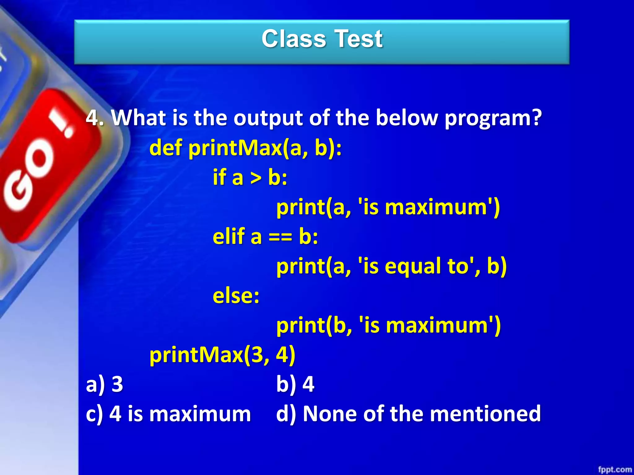 Class Test
4. What is the output of the below program?
def printMax(a, b):
if a > b:
print(a, 'is maximum')
elif a == b:
print(a, 'is equal to', b)
else:
print(b, 'is maximum')
printMax(3, 4)
a) 3 b) 4
c) 4 is maximum d) None of the mentioned
 