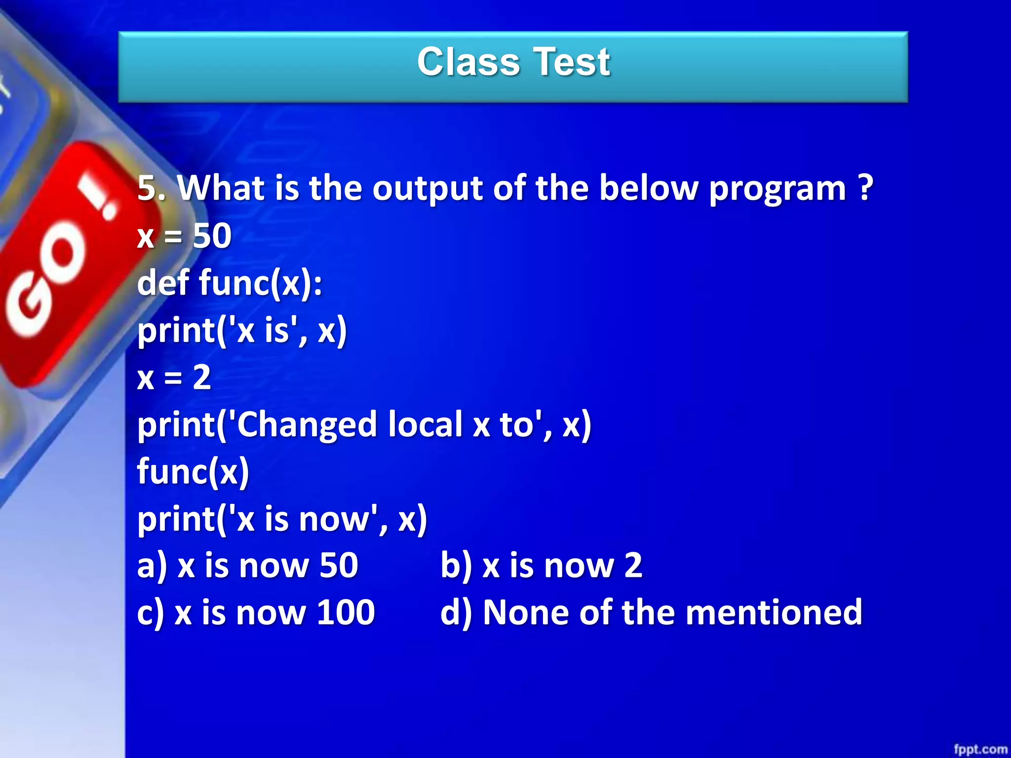 Class Test
5. What is the output of the below program ?
x = 50
def func(x):
print('x is', x)
x = 2
print('Changed local x to', x)
func(x)
print('x is now', x)
a) x is now 50 b) x is now 2
c) x is now 100 d) None of the mentioned
 