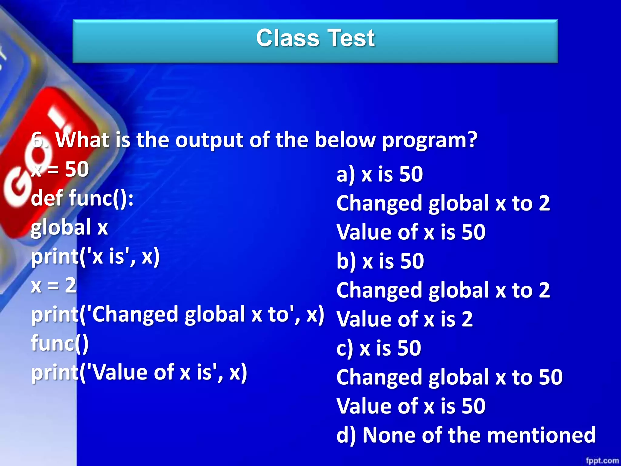 Class Test
6. What is the output of the below program?
x = 50
def func():
global x
print('x is', x)
x = 2
print('Changed global x to', x)
func()
print('Value of x is', x)
a) x is 50
Changed global x to 2
Value of x is 50
b) x is 50
Changed global x to 2
Value of x is 2
c) x is 50
Changed global x to 50
Value of x is 50
d) None of the mentioned
 