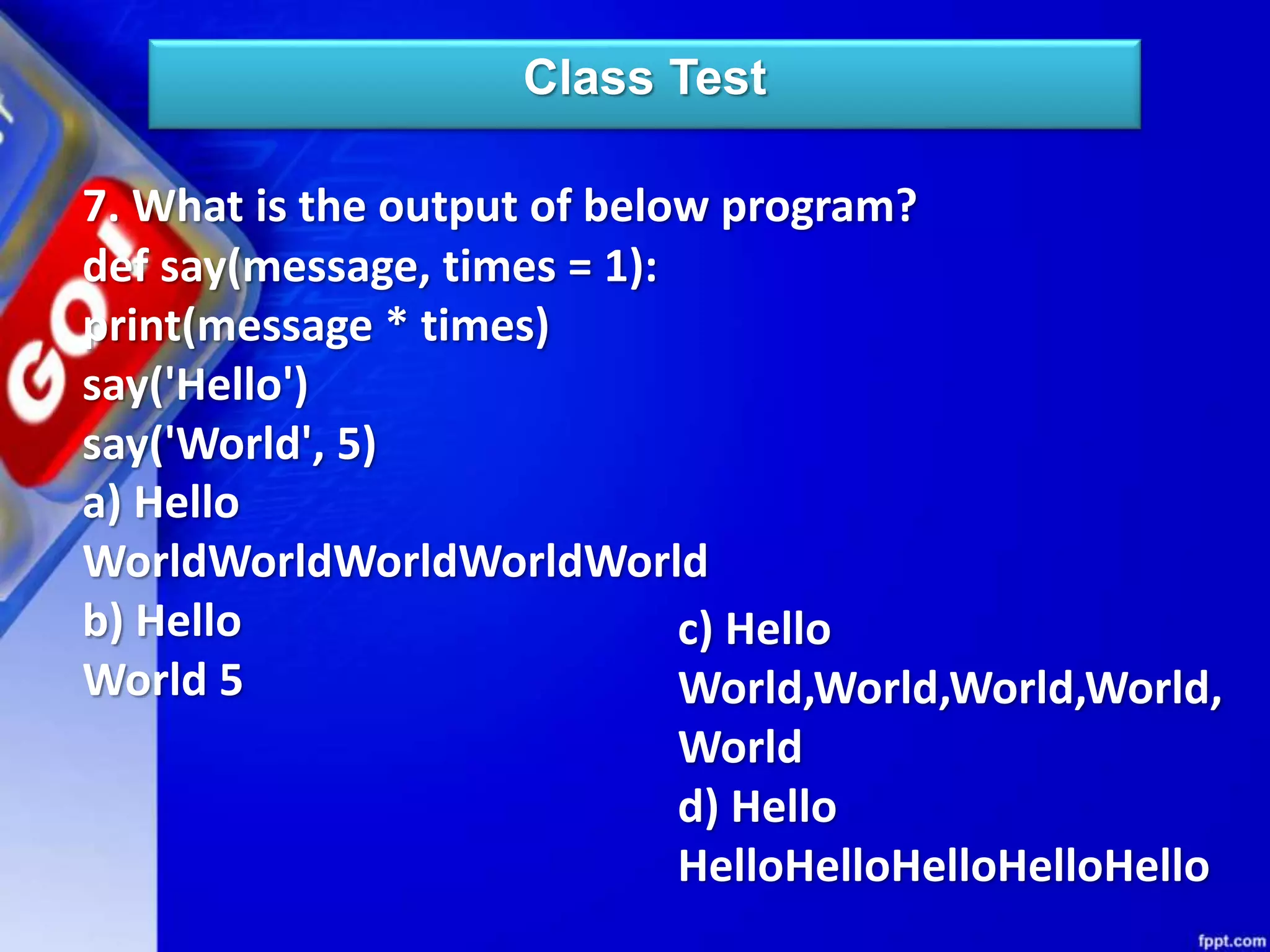 Class Test
7. What is the output of below program?
def say(message, times = 1):
print(message * times)
say('Hello')
say('World', 5)
a) Hello
WorldWorldWorldWorldWorld
b) Hello
World 5
c) Hello
World,World,World,World,
World
d) Hello
HelloHelloHelloHelloHello
 